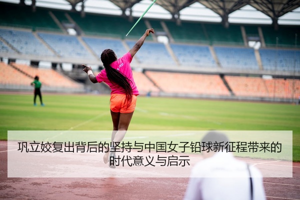 巩立姣复出背后的坚持与中国女子铅球新征程带来的时代意义与启示