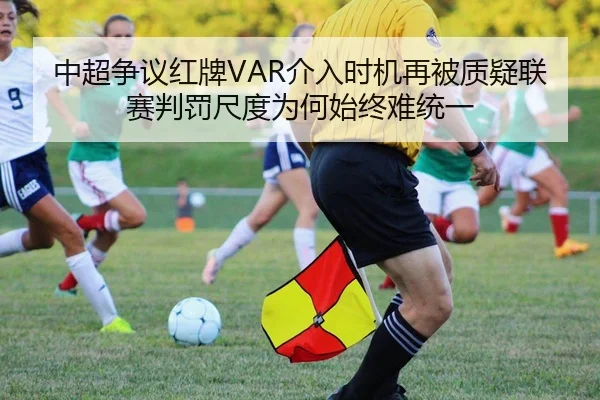 中超争议红牌VAR介入时机再被质疑联赛判罚尺度为何始终难统一