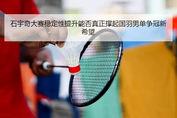 石宇奇大赛稳定性提升能否真正撑起国羽男单争冠新希望